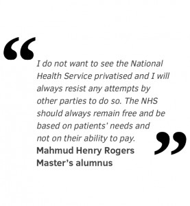 I do not want to see the National Health Service privatised and I will always resist any attempts by other parties to do so. The NHS should always remain free and be based on patients’ needs and not on their ability to pay. Mahmud Henry Rogers Master’s alumnus