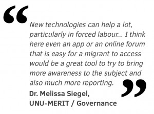 New technologies can help a lot, particularly in forced labour. I know there are organisations right now who are looking into new technologies in reporting atrocities for example, and I think here even an app or an online forum that is easy for a migrant to access would be a great tool to try to bring more awareness to the subject and also much more reporting.